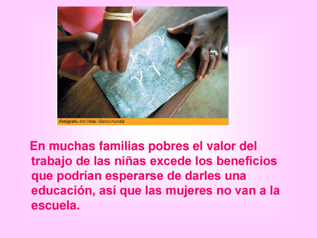 En muchas familias pobres el valor del trabajo de las niñas excede los beneficios que podrían esperarse de darles una educación, así que las mujeres no van a la escuela.