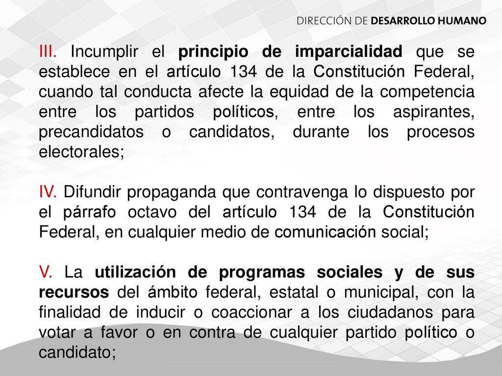 III. Incumplir el principio de imparcialidad que se establece en el artículo 134 de la Constitución Federal, cuando tal conducta afecte la equidad de la competencia entre los partidos políticos, entre los aspirantes, precandidatos o candidatos, durante los procesos electorales;