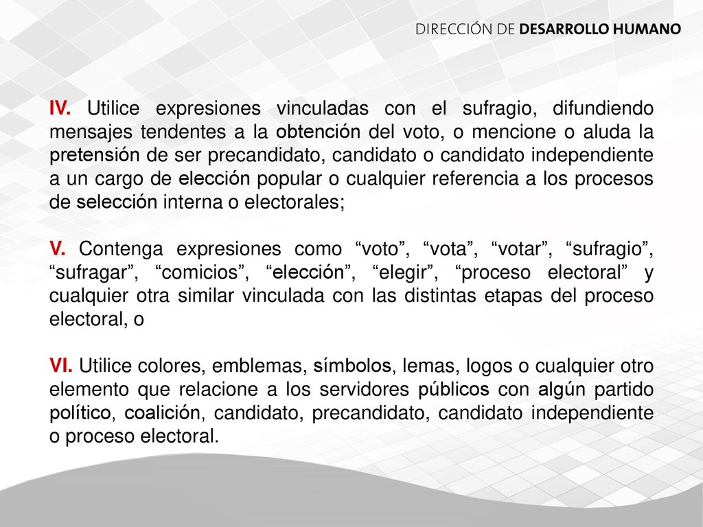 IV. Utilice expresiones vinculadas con el sufragio, difundiendo mensajes tendentes a la obtención del voto, o mencione o aluda la pretensión de ser precandidato, candidato o candidato independiente a un cargo de elección popular o cualquier referencia a los procesos de selección interna o electorales;