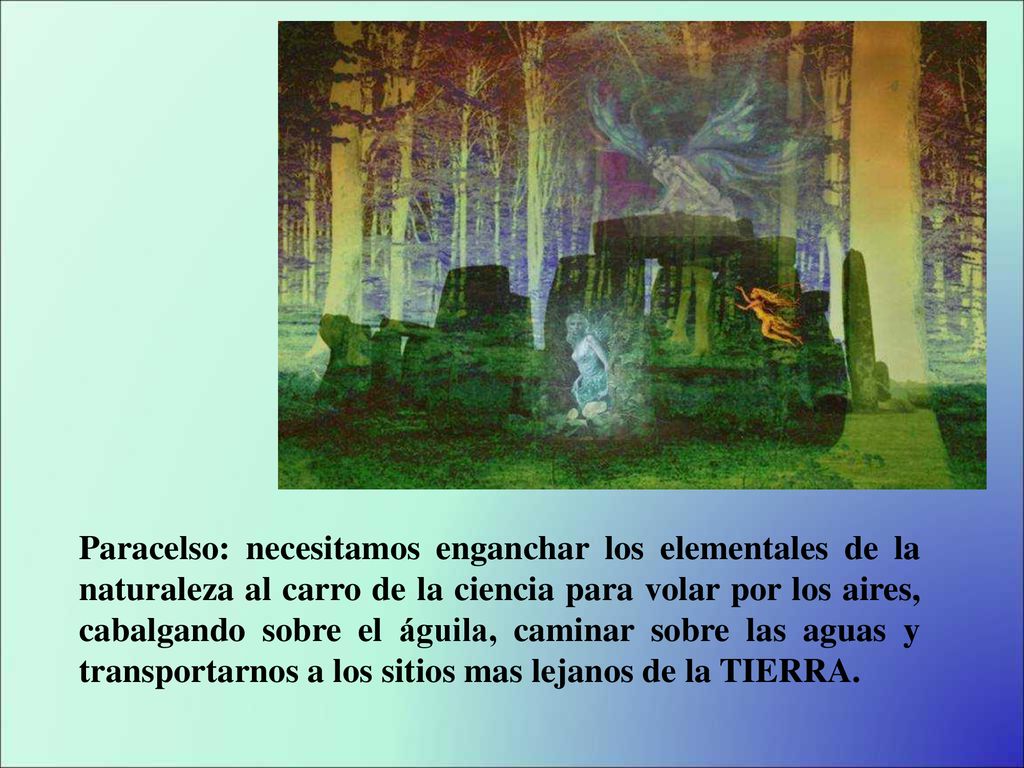 Paracelso: necesitamos enganchar los elementales de la naturaleza al carro de la ciencia para volar por los aires, cabalgando sobre el águila, caminar sobre las aguas y transportarnos a los sitios mas lejanos de la TIERRA.