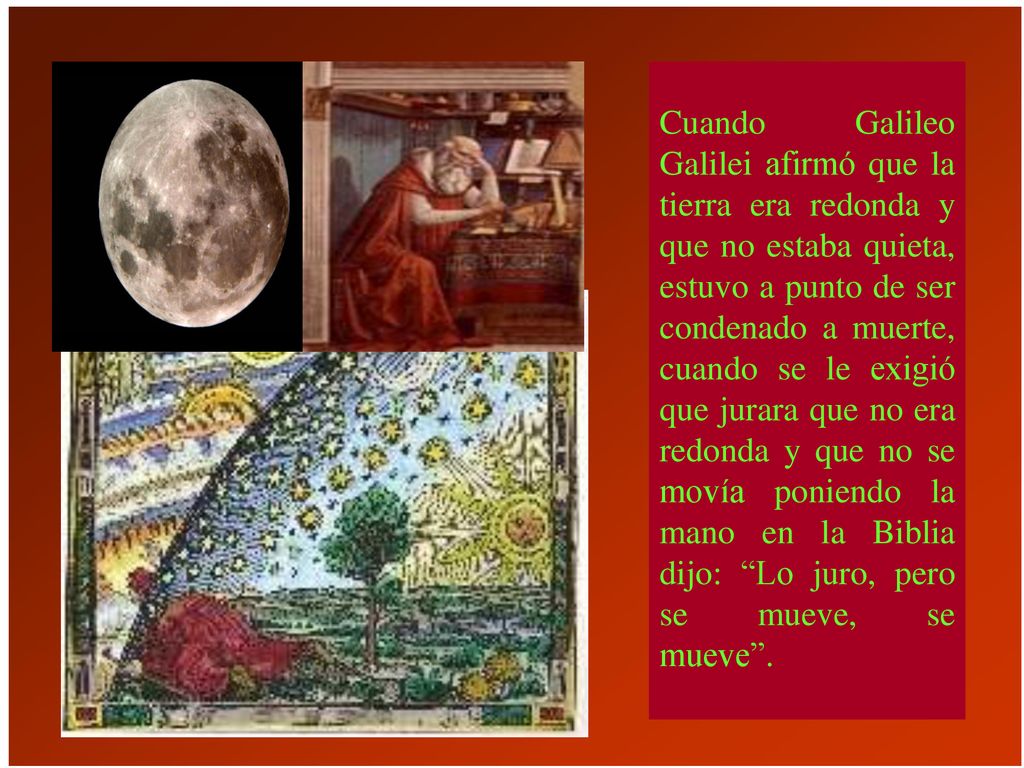 Cuando Galileo Galilei afirmó que la tierra era redonda y que no estaba quieta, estuvo a punto de ser condenado a muerte, cuando se le exigió que jurara que no era redonda y que no se movía poniendo la mano en la Biblia dijo: Lo juro, pero se mueve, se mueve .