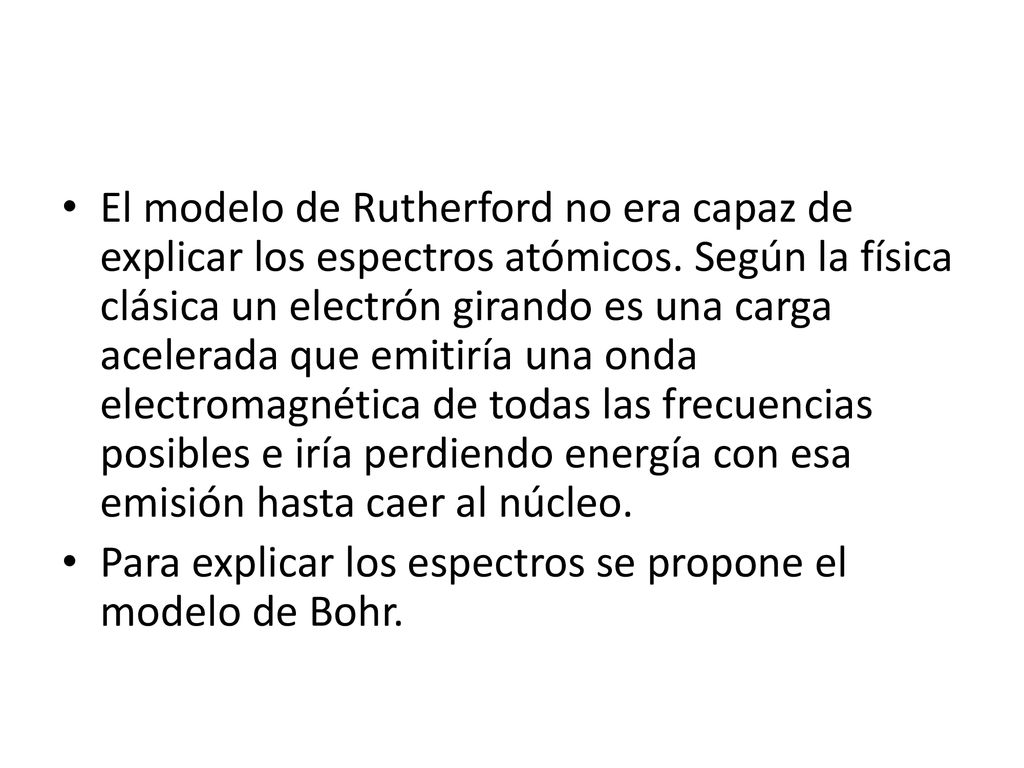 El modelo de Rutherford no era capaz de explicar los espectros atómicos. Según la física clásica un electrón girando es una carga acelerada que emitiría una onda electromagnética de todas las frecuencias posibles e iría perdiendo energía con esa emisión hasta caer al núcleo.