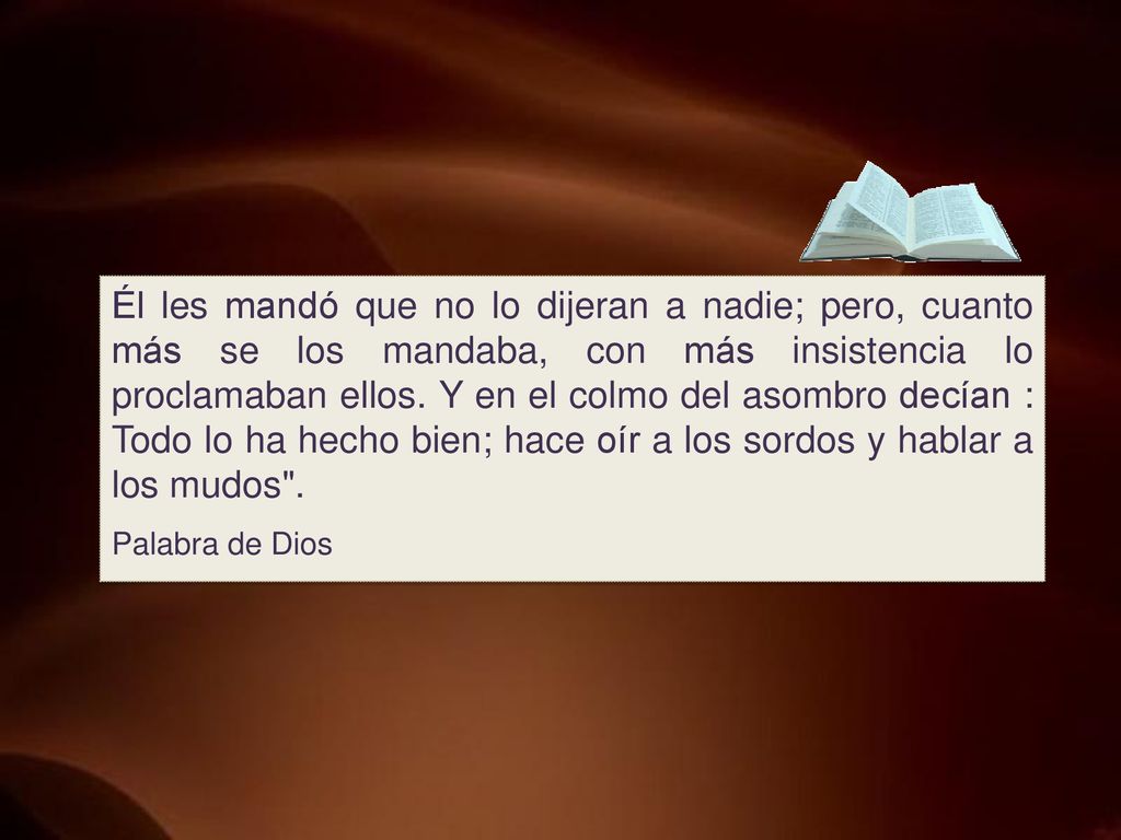 Él les mandó que no lo dijeran a nadie; pero, cuanto más se los mandaba, con más insistencia lo proclamaban ellos. Y en el colmo del asombro decían : Todo lo ha hecho bien; hace oír a los sordos y hablar a los mudos .