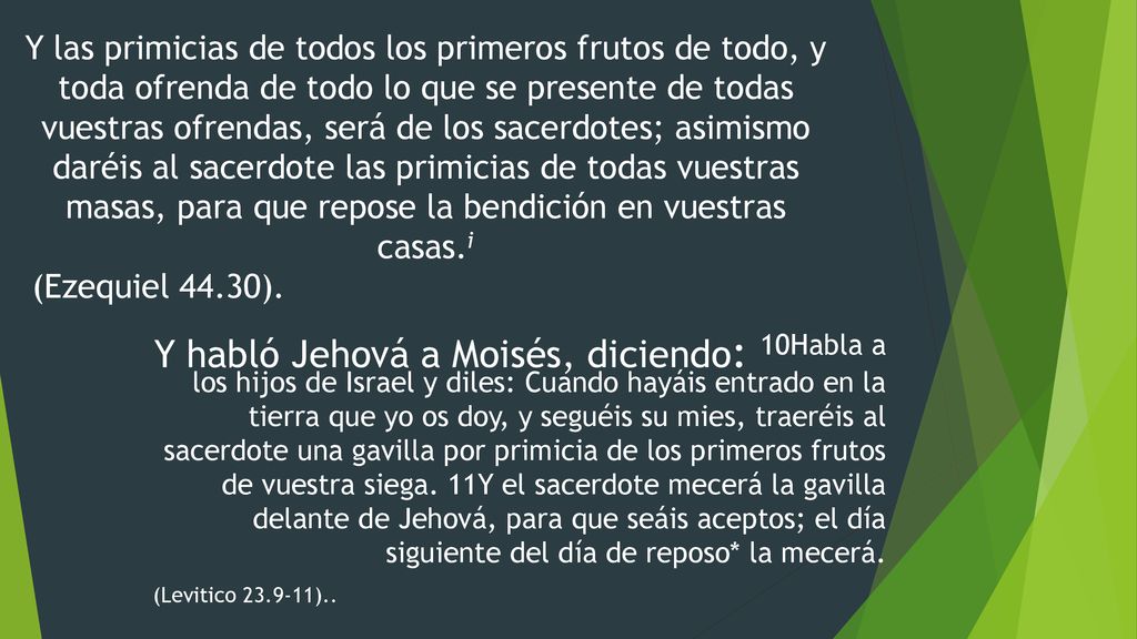 Y las primicias de todos los primeros frutos de todo, y toda ofrenda de todo lo que se presente de todas vuestras ofrendas, será de los sacerdotes; asimismo daréis al sacerdote las primicias de todas vuestras masas, para que repose la bendición en vuestras casas.i