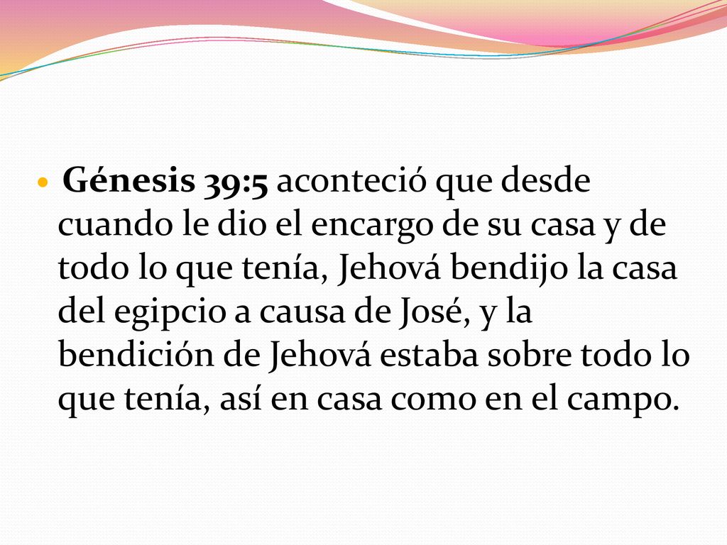 Génesis 39:5 aconteció que desde cuando le dio el encargo de su casa y de todo lo que tenía, Jehová bendijo la casa del egipcio a causa de José, y la bendición de Jehová estaba sobre todo lo que tenía, así en casa como en el campo.