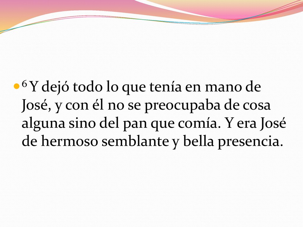 6 Y dejó todo lo que tenía en mano de José, y con él no se preocupaba de cosa alguna sino del pan que comía.