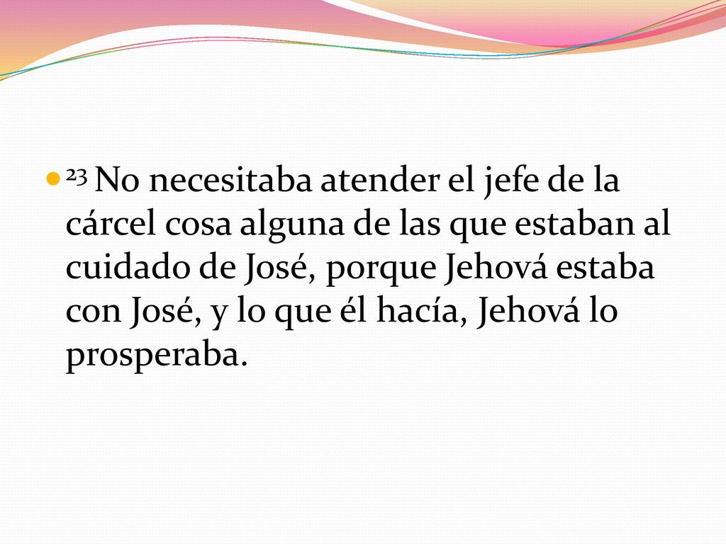 23 No necesitaba atender el jefe de la cárcel cosa alguna de las que estaban al cuidado de José, porque Jehová estaba con José, y lo que él hacía, Jehová lo prosperaba.