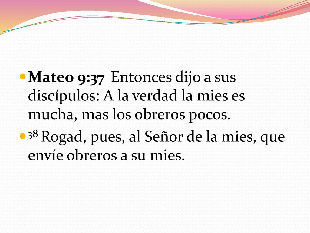 Mateo 9:37 Entonces dijo a sus discípulos: A la verdad la mies es mucha, mas los obreros pocos.