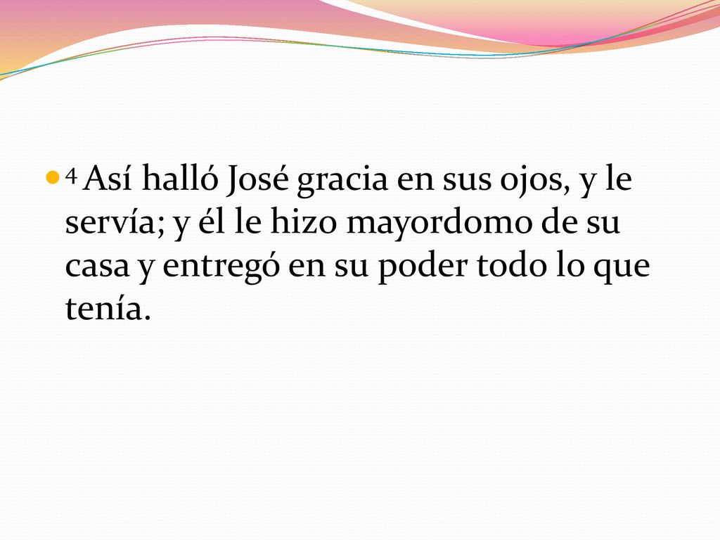 4 Así halló José gracia en sus ojos, y le servía; y él le hizo mayordomo de su casa y entregó en su poder todo lo que tenía.