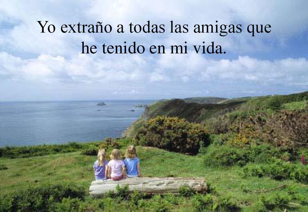 Yo extraño a todas las amigas que he tenido en mi vida.