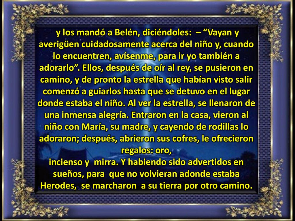 y los mandó a Belén, diciéndoles: – Vayan y averigüen cuidadosamente acerca del niño y, cuando lo encuentren, avísenme, para ir yo también a adorarlo . Ellos, después de oír al rey, se pusieron en camino, y de pronto la estrella que habían visto salir comenzó a guiarlos hasta que se detuvo en el lugar donde estaba el niño. Al ver la estrella, se llenaron de una inmensa alegría. Entraron en la casa, vieron al niño con María, su madre, y cayendo de rodillas lo adoraron; después, abrieron sus cofres, le ofrecieron regalos: oro,