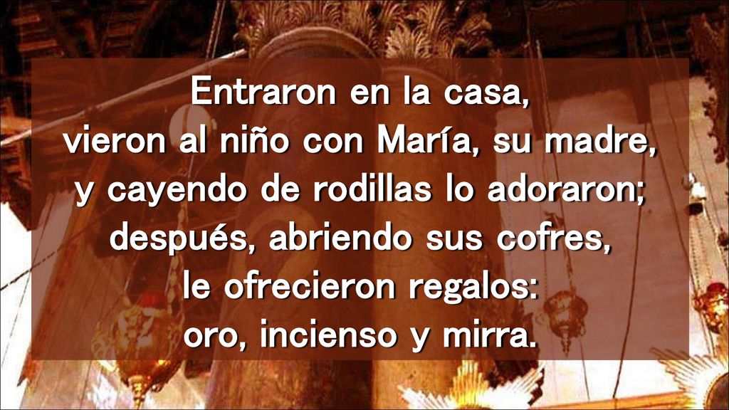 Entraron en la casa, vieron al niño con María, su madre, y cayendo de rodillas lo adoraron; después, abriendo sus cofres, le ofrecieron regalos: oro, incienso y mirra.