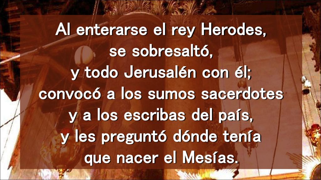 Al enterarse el rey Herodes, se sobresaltó, y todo Jerusalén con él; convocó a los sumos sacerdotes y a los escribas del país, y les preguntó dónde tenía que nacer el Mesías.