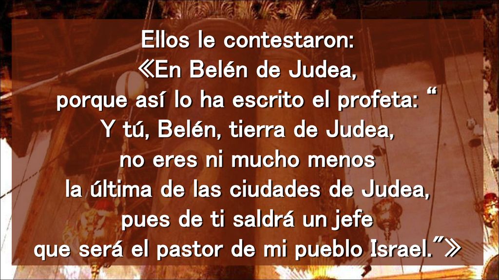 Ellos le contestaron: «En Belén de Judea, porque así lo ha escrito el profeta: Y tú, Belén, tierra de Judea, no eres ni mucho menos la última de las ciudades de Judea, pues de ti saldrá un jefe que será el pastor de mi pueblo Israel. »