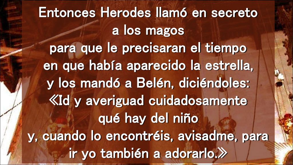 Entonces Herodes llamó en secreto a los magos para que le precisaran el tiempo en que había aparecido la estrella, y los mandó a Belén, diciéndoles: «Id y averiguad cuidadosamente qué hay del niño y, cuando lo encontréis, avisadme, para ir yo también a adorarlo.»