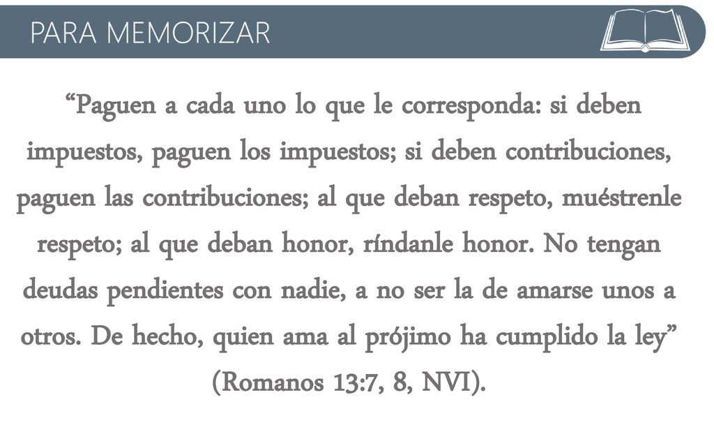 Paguen a cada uno lo que le corresponda: si deben impuestos, paguen los impuestos; si deben contribuciones, paguen las contribuciones; al que deban respeto, muéstrenle respeto; al que deban honor, ríndanle honor.