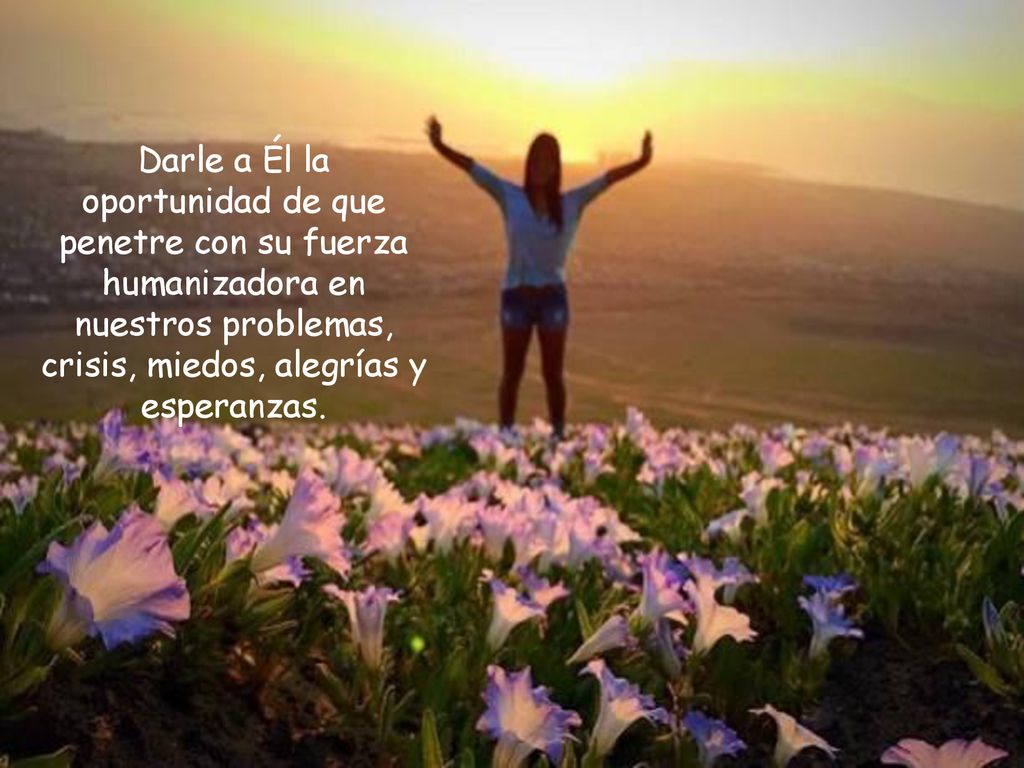 Darle a Él la oportunidad de que penetre con su fuerza humanizadora en nuestros problemas, crisis, miedos, alegrías y esperanzas.