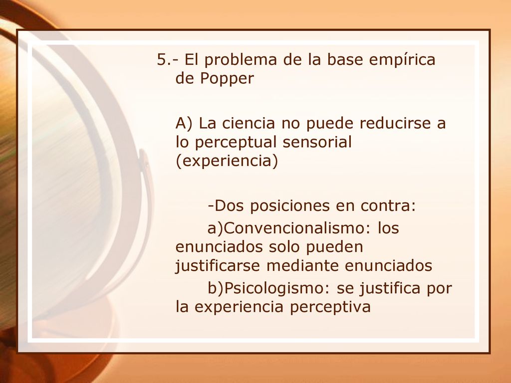 5.- El problema de la base empírica de Popper A) La ciencia no puede reducirse a lo perceptual sensorial (experiencia) -Dos posiciones en contra: a)Convencionalismo: los enunciados solo pueden justificarse mediante enunciados b)Psicologismo: se justifica por la experiencia perceptiva