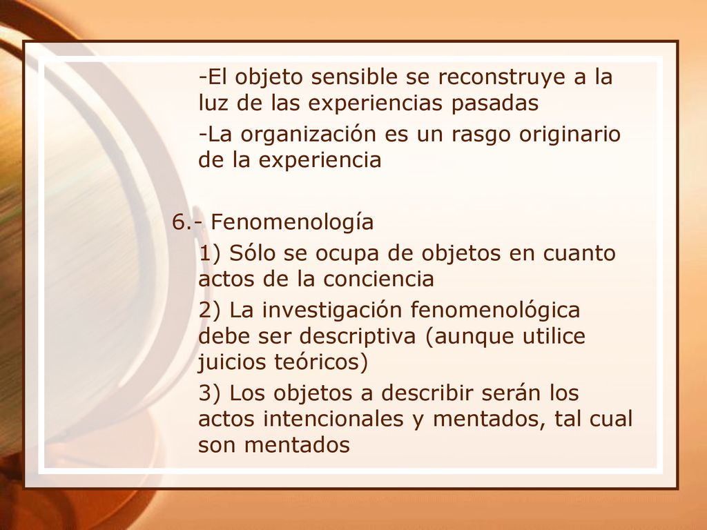 -El objeto sensible se reconstruye a la luz de las experiencias pasadas -La organización es un rasgo originario de la experiencia 6.- Fenomenología 1) Sólo se ocupa de objetos en cuanto actos de la conciencia 2) La investigación fenomenológica debe ser descriptiva (aunque utilice juicios teóricos) 3) Los objetos a describir serán los actos intencionales y mentados, tal cual son mentados