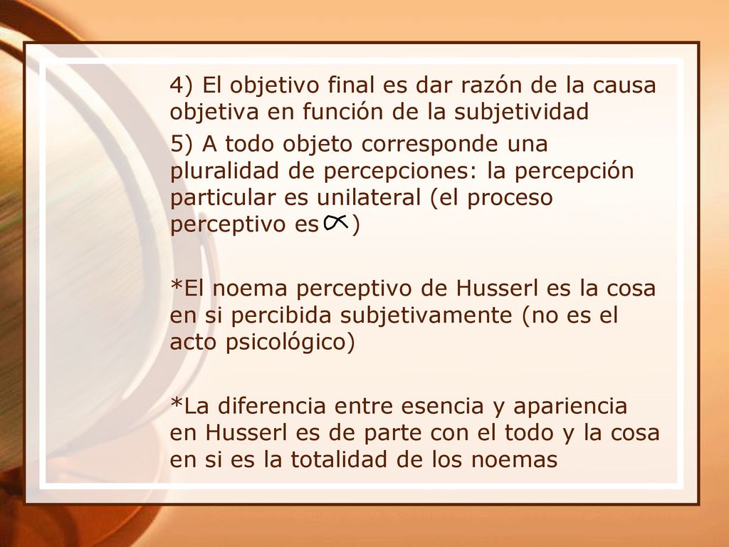 4) El objetivo final es dar razón de la causa objetiva en función de la subjetividad 5) A todo objeto corresponde una pluralidad de percepciones: la percepción particular es unilateral (el proceso perceptivo es ) *El noema perceptivo de Husserl es la cosa en si percibida subjetivamente (no es el acto psicológico) *La diferencia entre esencia y apariencia en Husserl es de parte con el todo y la cosa en si es la totalidad de los noemas