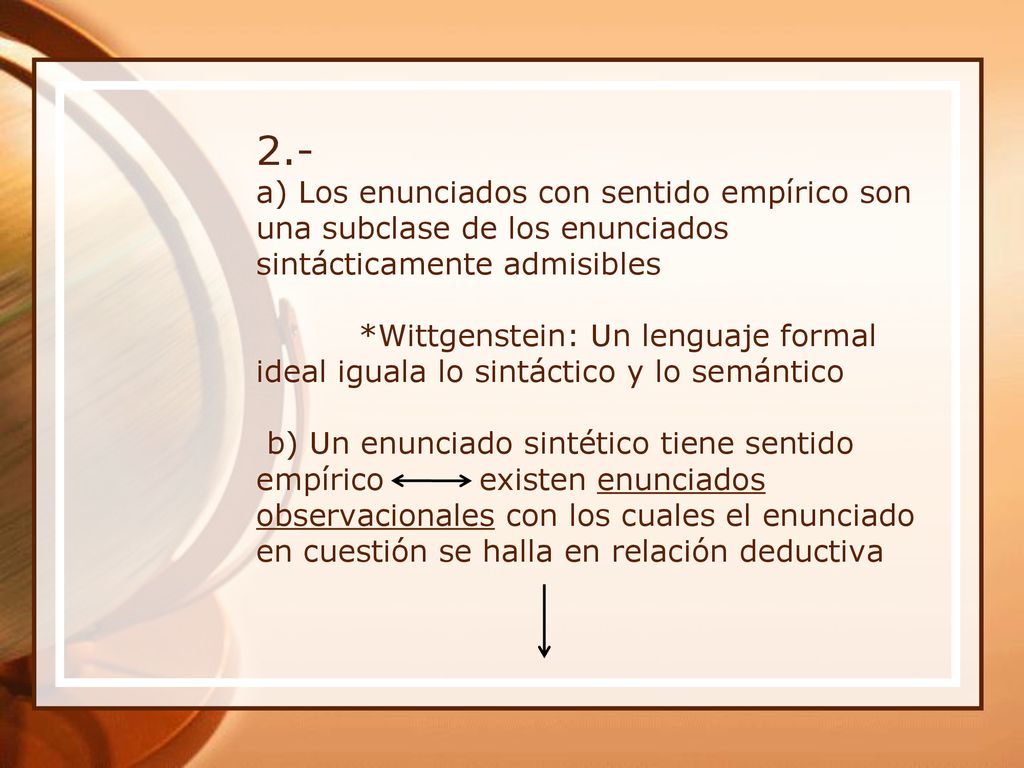 2.- a) Los enunciados con sentido empírico son una subclase de los enunciados sintácticamente admisibles *Wittgenstein: Un lenguaje formal ideal iguala lo sintáctico y lo semántico b) Un enunciado sintético tiene sentido empírico existen enunciados observacionales con los cuales el enunciado en cuestión se halla en relación deductiva