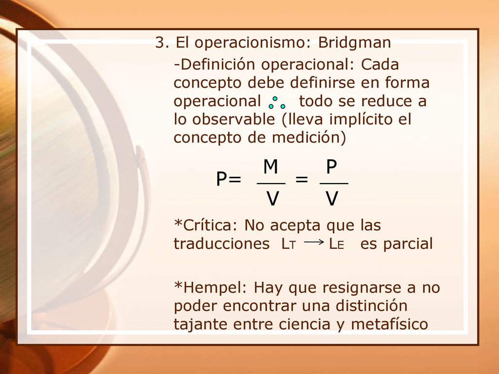 3. El operacionismo: Bridgman -Definición operacional: Cada concepto debe definirse en forma operacional todo se reduce a lo observable (lleva implícito el concepto de medición) *Crítica: No acepta que las traducciones LT LE es parcial *Hempel: Hay que resignarse a no poder encontrar una distinción tajante entre ciencia y metafísico