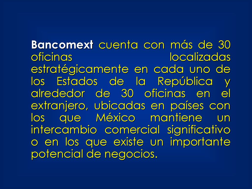 Bancomext cuenta con más de 30 oficinas localizadas estratégicamente en cada uno de los Estados de la República y alrededor de 30 oficinas en el extranjero, ubicadas en países con los que México mantiene un intercambio comercial significativo o en los que existe un importante potencial de negocios.