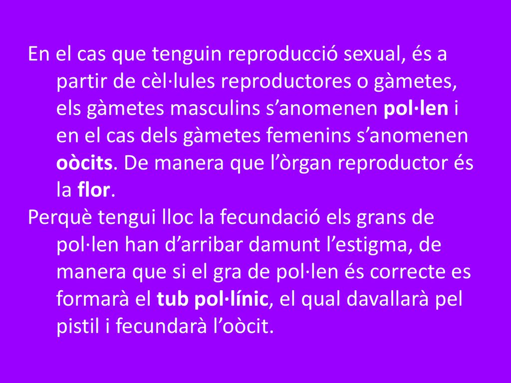 En el cas que tenguin reproducció sexual, és a partir de cèl·lules reproductores o gàmetes, els gàmetes masculins s’anomenen pol·len i en el cas dels gàmetes femenins s’anomenen oòcits. De manera que l’òrgan reproductor és la flor.