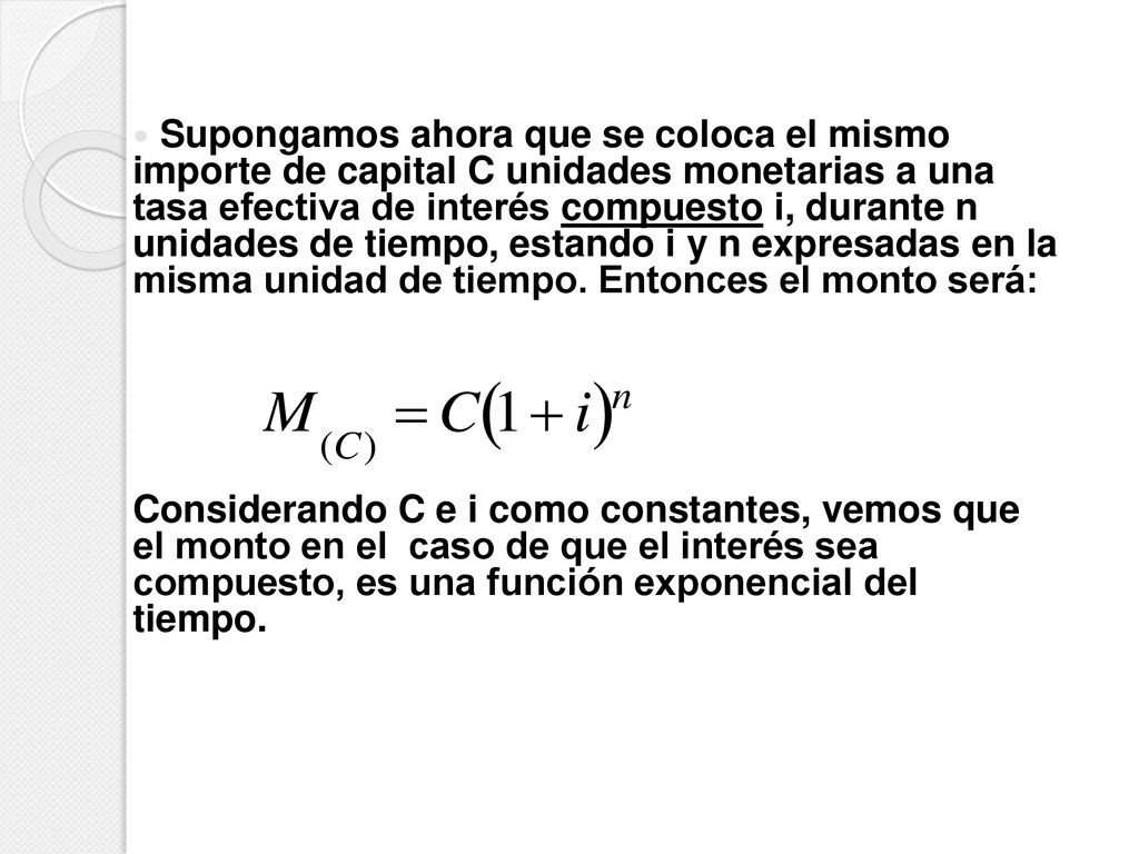 Supongamos ahora que se coloca el mismo importe de capital C unidades monetarias a una tasa efectiva de interés compuesto i, durante n unidades de tiempo, estando i y n expresadas en la misma unidad de tiempo. Entonces el monto será: