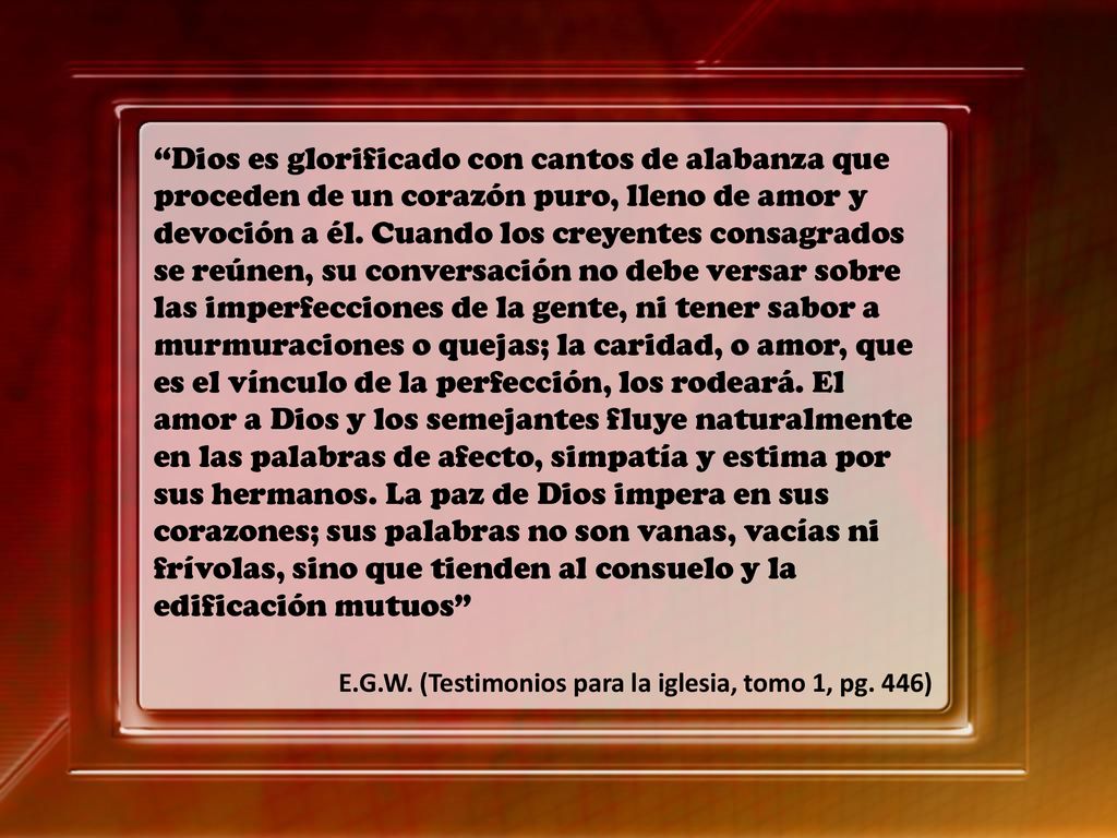 Dios es glorificado con cantos de alabanza que proceden de un corazón puro, lleno de amor y devoción a él. Cuando los creyentes consagrados se reúnen, su conversación no debe versar sobre las imperfecciones de la gente, ni tener sabor a murmuraciones o quejas; la caridad, o amor, que es el vínculo de la perfección, los rodeará. El amor a Dios y los semejantes fluye naturalmente en las palabras de afecto, simpatía y estima por sus hermanos. La paz de Dios impera en sus corazones; sus palabras no son vanas, vacías ni frívolas, sino que tienden al consuelo y la edificación mutuos