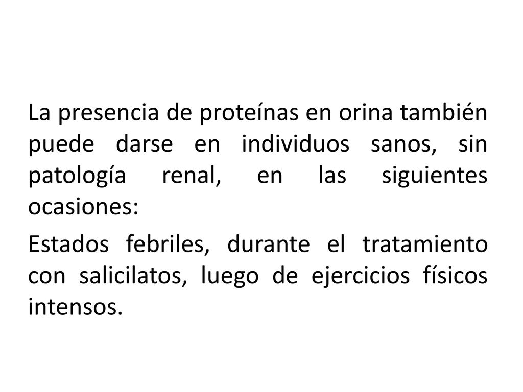 La presencia de proteínas en orina también puede darse en individuos sanos, sin patología renal, en las siguientes ocasiones: Estados febriles, durante el tratamiento con salicilatos, luego de ejercicios físicos intensos.
