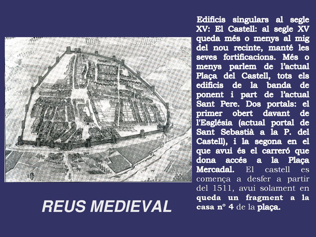 Edificis singulars al segle XV: El Castell: al segle XV queda més o menys al mig del nou recinte, manté les seves fortificacions. Més o menys parlem de l’actual Plaça del Castell, tots els edificis de la banda de ponent i part de l’actual Sant Pere. Dos portals: el primer obert davant de l Església (actual portal de Sant Sebastià a la P. del Castell), i la segona en el que avui és el carreró que dona accés a la Plaça Mercadal. El castell es comença a desfer a partir del 1511, avui solament en queda un fragment a la casa nº 4 de la plaça.