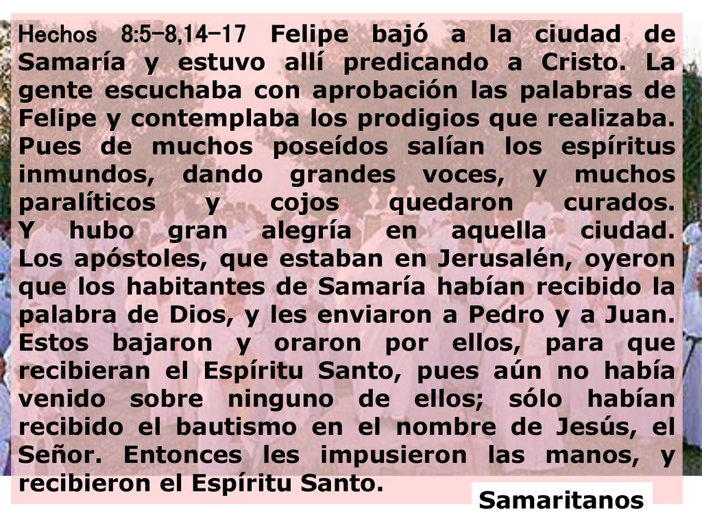 Hechos 8:5-8,14-17 Felipe bajó a la ciudad de Samaría y estuvo allí predicando a Cristo. La gente escuchaba con aprobación las palabras de Felipe y contemplaba los prodigios que realizaba. Pues de muchos poseídos salían los espíritus inmundos, dando grandes voces, y muchos paralíticos y cojos quedaron curados. Y hubo gran alegría en aquella ciudad. Los apóstoles, que estaban en Jerusalén, oyeron que los habitantes de Samaría habían recibido la palabra de Dios, y les enviaron a Pedro y a Juan. Estos bajaron y oraron por ellos, para que recibieran el Espíritu Santo, pues aún no había venido sobre ninguno de ellos; sólo habían recibido el bautismo en el nombre de Jesús, el Señor. Entonces les impusieron las manos, y recibieron el Espíritu Santo.