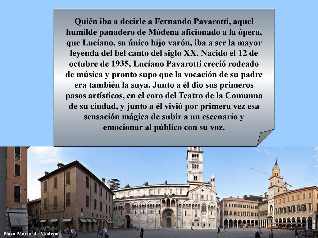 Quién iba a decirle a Fernando Pavarotti, aquel humilde panadero de Módena aficionado a la ópera, que Luciano, su único hijo varón, iba a ser la mayor leyenda del bel canto del siglo XX. Nacido el 12 de octubre de 1935, Luciano Pavarotti creció rodeado de música y pronto supo que la vocación de su padre era también la suya. Junto a él dio sus primeros pasos artísticos, en el coro del Teatro de la Comunna de su ciudad, y junto a él vivió por primera vez esa sensación mágica de subir a un escenario y emocionar al público con su voz.