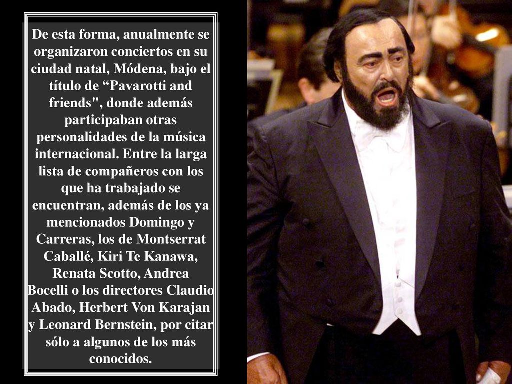 De esta forma, anualmente se organizaron conciertos en su ciudad natal, Módena, bajo el título de Pavarotti and friends , donde además participaban otras personalidades de la música internacional.