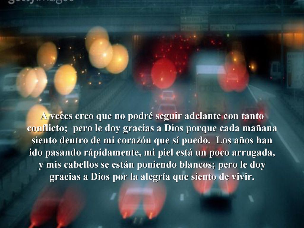 A veces creo que no podré seguir adelante con tanto conflicto; pero le doy gracias a Dios porque cada mañana siento dentro de mi corazón que sí puedo. Los años han ido pasando rápidamente, mi piel está un poco arrugada, y mis cabellos se están poniendo blancos; pero le doy gracias a Dios por la alegría que siento de vivir.