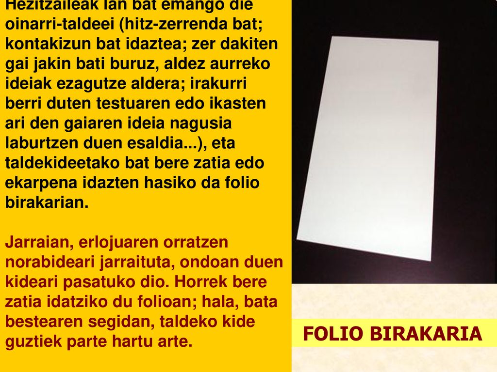 Hezitzaileak lan bat emango die oinarri-taldeei (hitz-zerrenda bat; kontakizun bat idaztea; zer dakiten gai jakin bati buruz, aldez aurreko ideiak ezagutze aldera; irakurri berri duten testuaren edo ikasten ari den gaiaren ideia nagusia laburtzen duen esaldia...), eta taldekideetako bat bere zatia edo ekarpena idazten hasiko da folio birakarian.
