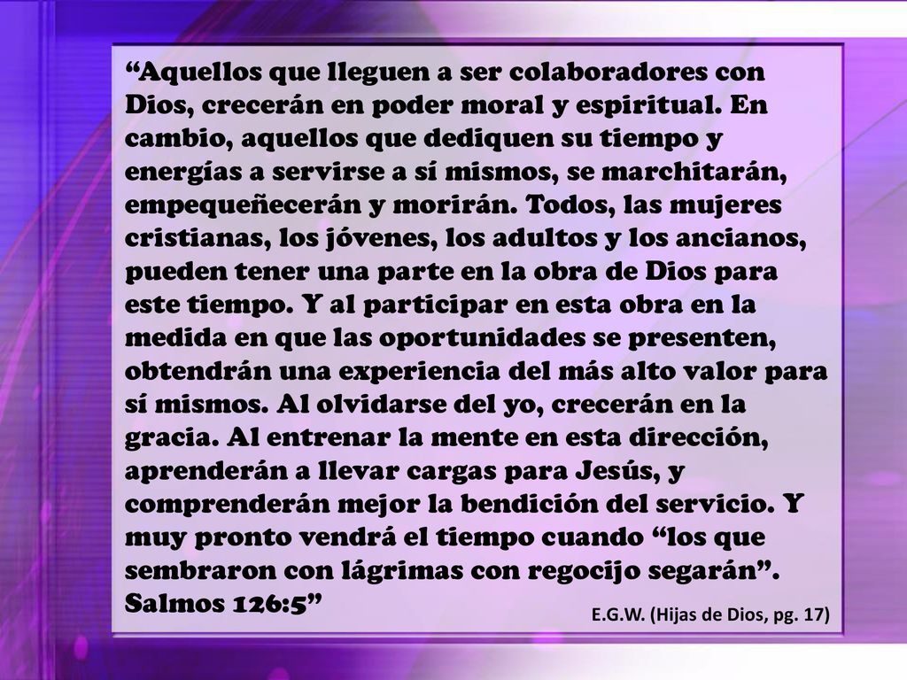 Aquellos que lleguen a ser colaboradores con Dios, crecerán en poder moral y espiritual. En cambio, aquellos que dediquen su tiempo y energías a servirse a sí mismos, se marchitarán, empequeñecerán y morirán. Todos, las mujeres cristianas, los jóvenes, los adultos y los ancianos, pueden tener una parte en la obra de Dios para este tiempo. Y al participar en esta obra en la medida en que las oportunidades se presenten, obtendrán una experiencia del más alto valor para sí mismos. Al olvidarse del yo, crecerán en la gracia. Al entrenar la mente en esta dirección, aprenderán a llevar cargas para Jesús, y comprenderán mejor la bendición del servicio. Y muy pronto vendrá el tiempo cuando los que sembraron con lágrimas con regocijo segarán . Salmos 126:5