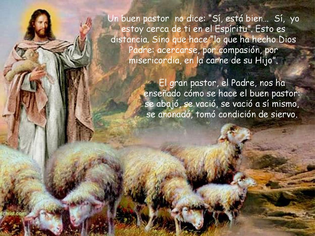 Un buen pastor no dice: Sí, está bien… Sí, yo estoy cerca de ti en el Espíritu . Esto es distancia. Sino que hace lo que ha hecho Dios Padre: acercarse, por compasión, por misericordia, en la carne de su Hijo .