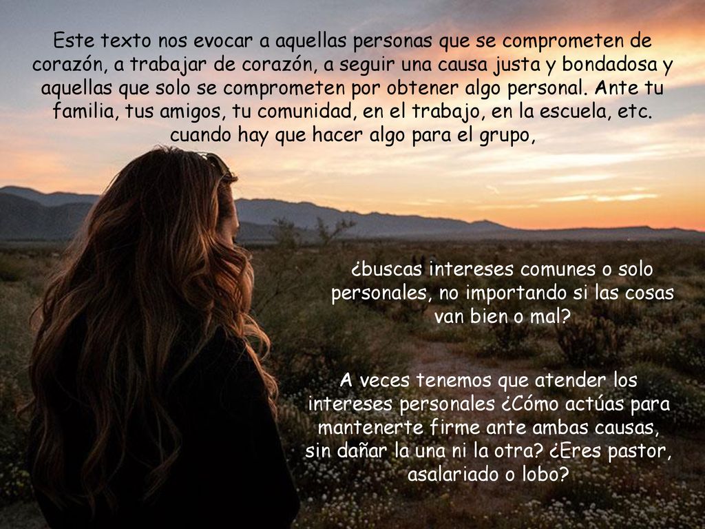 Este texto nos evocar a aquellas personas que se comprometen de corazón, a trabajar de corazón, a seguir una causa justa y bondadosa y aquellas que solo se comprometen por obtener algo personal. Ante tu familia, tus amigos, tu comunidad, en el trabajo, en la escuela, etc. cuando hay que hacer algo para el grupo,