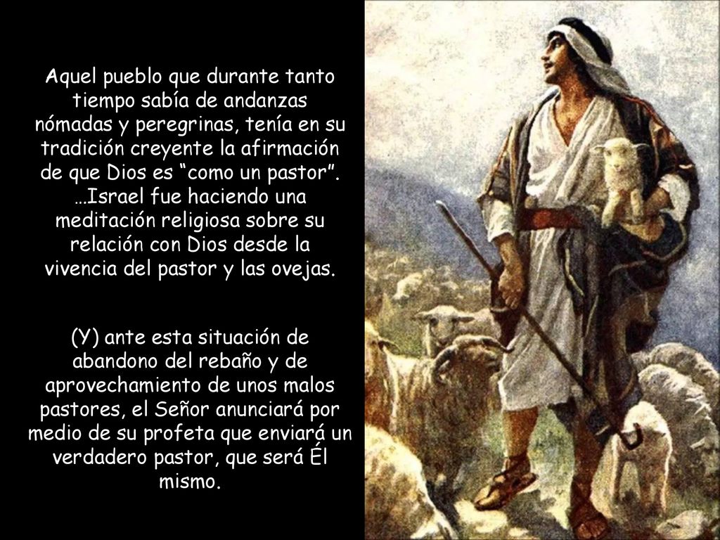 Aquel pueblo que durante tanto tiempo sabía de andanzas nómadas y peregrinas, tenía en su tradición creyente la afirmación de que Dios es como un pastor . …Israel fue haciendo una meditación religiosa sobre su relación con Dios desde la vivencia del pastor y las ovejas.