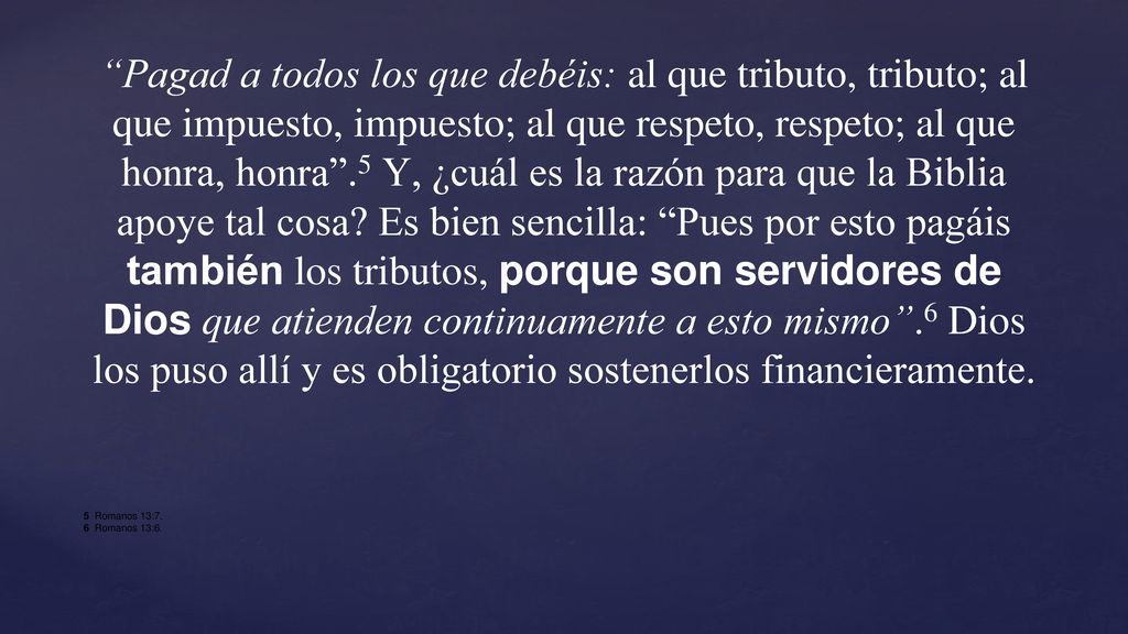 Pagad a todos los que debéis: al que tributo, tributo; al que impuesto, impuesto; al que respeto, respeto; al que honra, honra .5 Y, ¿cuál es la razón para que la Biblia apoye tal cosa Es bien sencilla: Pues por esto pagáis también los tributos, porque son servidores de Dios que atienden continuamente a esto mismo .6 Dios los puso allí y es obligatorio sostenerlos financieramente.