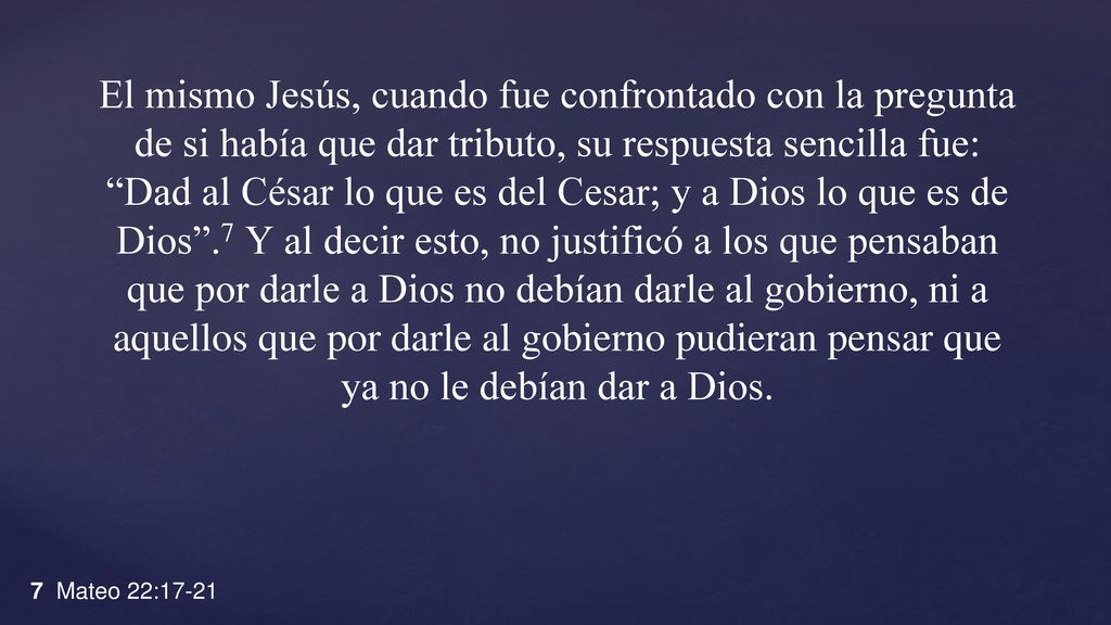 El mismo Jesús, cuando fue confrontado con la pregunta de si había que dar tributo, su respuesta sencilla fue: Dad al César lo que es del Cesar; y a Dios lo que es de Dios .7 Y al decir esto, no justificó a los que pensaban que por darle a Dios no debían darle al gobierno, ni a aquellos que por darle al gobierno pudieran pensar que ya no le debían dar a Dios.