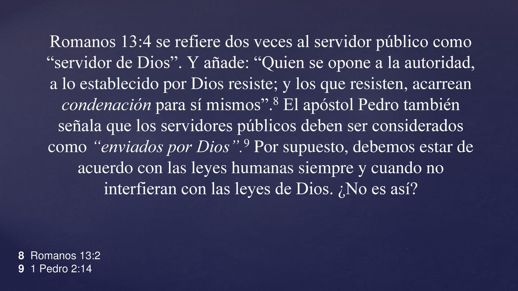 Romanos 13:4 se refiere dos veces al servidor público como servidor de Dios . Y añade: Quien se opone a la autoridad, a lo establecido por Dios resiste; y los que resisten, acarrean condenación para sí mismos .8 El apóstol Pedro también señala que los servidores públicos deben ser considerados como enviados por Dios .9 Por supuesto, debemos estar de acuerdo con las leyes humanas siempre y cuando no interfieran con las leyes de Dios. ¿No es así