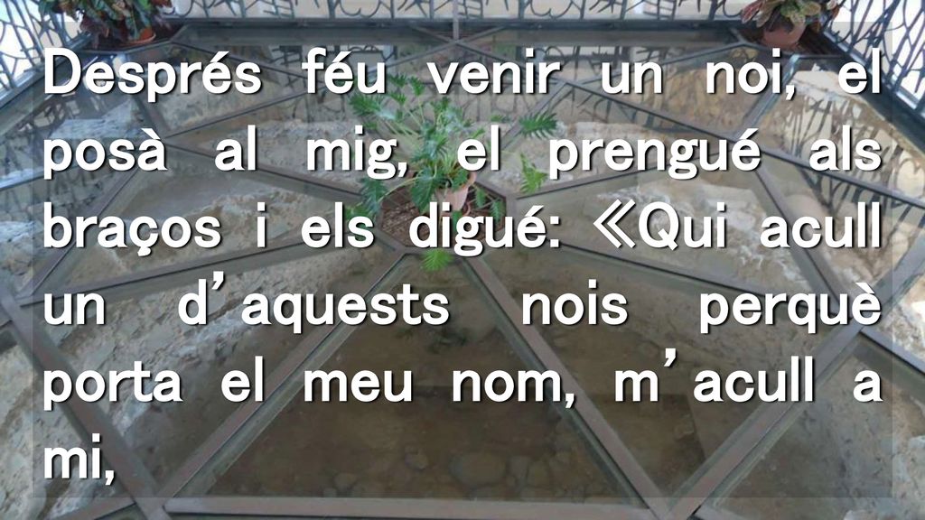 Després féu venir un noi, el posà al mig, el prengué als braços i els digué: «Qui acull un d’aquests nois perquè porta el meu nom, m’acull a mi,