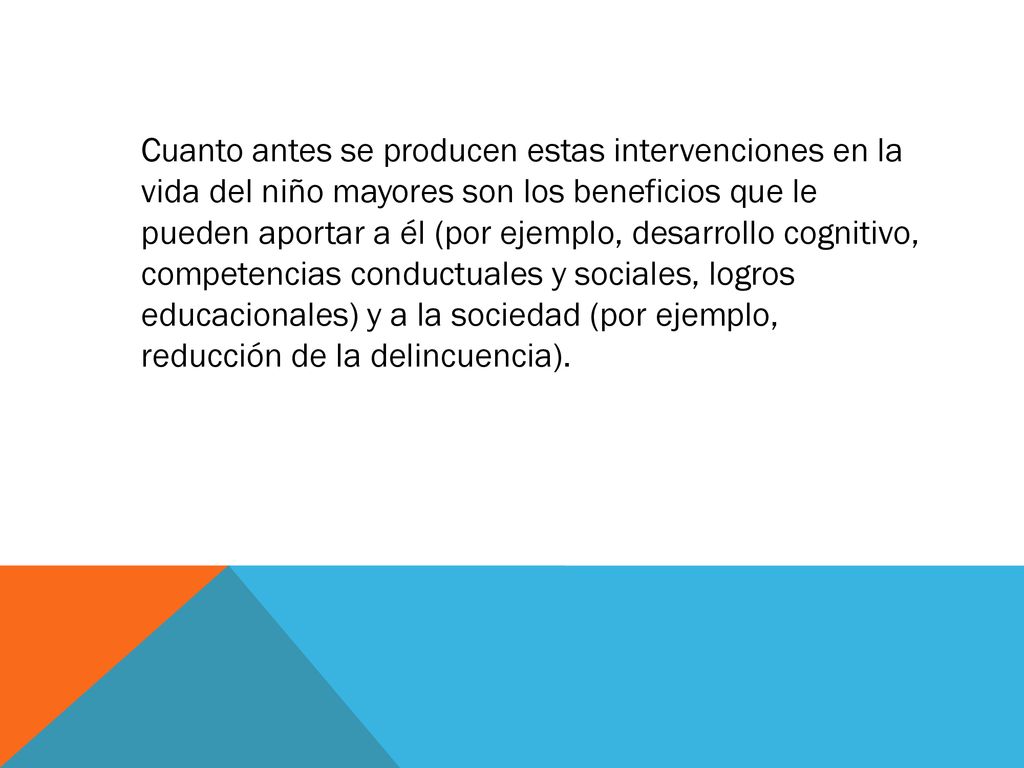 Cuanto antes se producen estas intervenciones en la vida del niño mayores son los beneficios que le pueden aportar a él (por ejemplo, desarrollo cognitivo, competencias conductuales y sociales, logros educacionales) y a la sociedad (por ejemplo, reducción de la delincuencia).