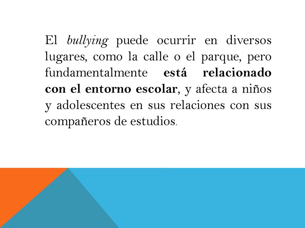 El bullying puede ocurrir en diversos lugares, como la calle o el parque, pero fundamentalmente está relacionado con el entorno escolar, y afecta a niños y adolescentes en sus relaciones con sus compañeros de estudios.