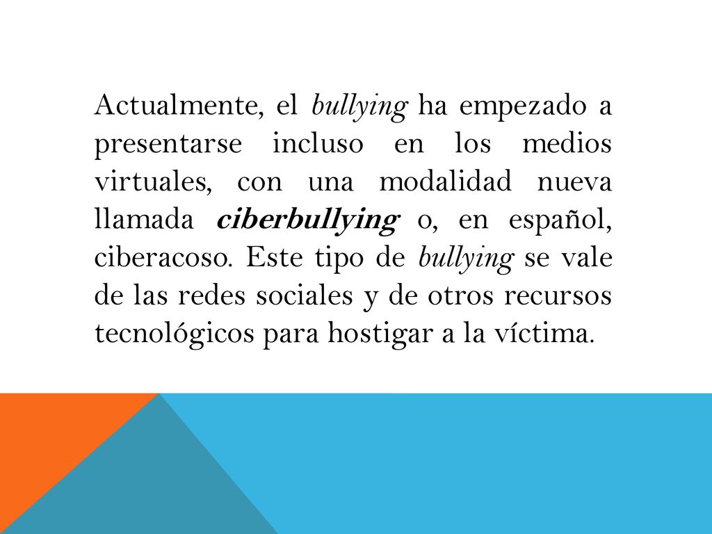 Actualmente, el bullying ha empezado a presentarse incluso en los medios virtuales, con una modalidad nueva llamada ciberbullying o, en español, ciberacoso.