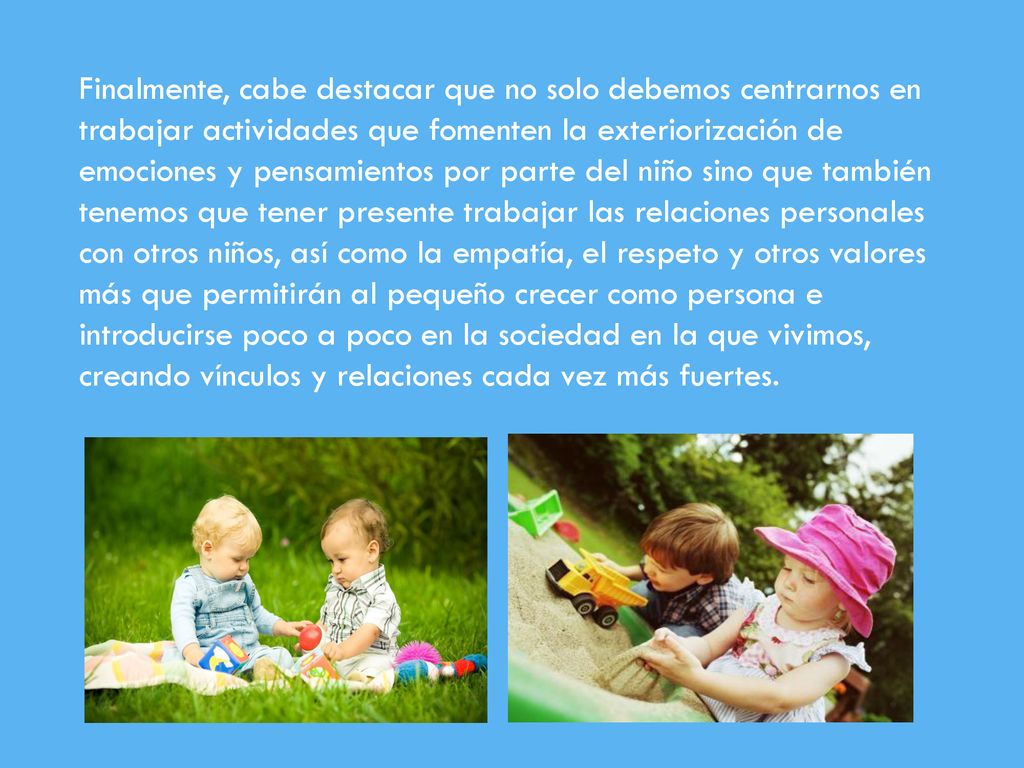 Finalmente, cabe destacar que no solo debemos centrarnos en trabajar actividades que fomenten la exteriorización de emociones y pensamientos por parte del niño sino que también tenemos que tener presente trabajar las relaciones personales con otros niños, así como la empatía, el respeto y otros valores más que permitirán al pequeño crecer como persona e introducirse poco a poco en la sociedad en la que vivimos, creando vínculos y relaciones cada vez más fuertes.