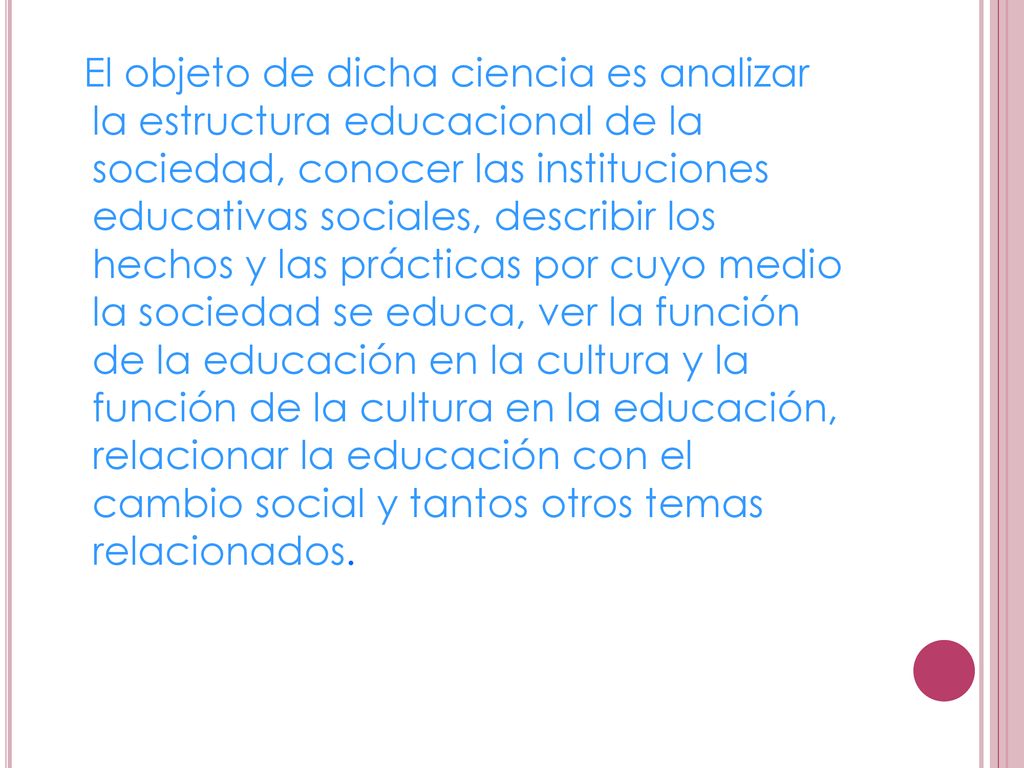 El objeto de dicha ciencia es analizar la estructura educacional de la sociedad, conocer las instituciones educativas sociales, describir los hechos y las prácticas por cuyo medio la sociedad se educa, ver la función de la educación en la cultura y la función de la cultura en la educación, relacionar la educación con el cambio social y tantos otros temas relacionados.